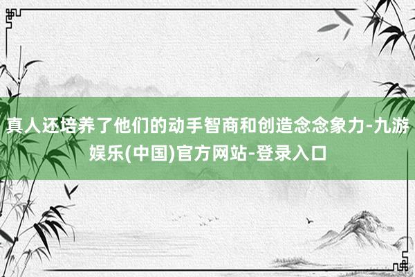 真人还培养了他们的动手智商和创造念念象力-九游娱乐(中国)官方网站-登录入口