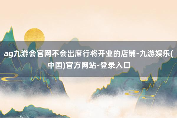 ag九游会官网不会出席行将开业的店铺-九游娱乐(中国)官方网站-登录入口