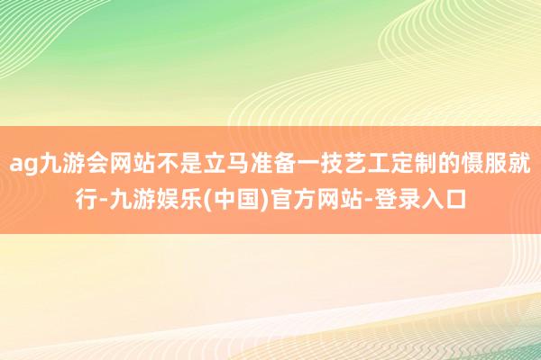 ag九游会网站不是立马准备一技艺工定制的慑服就行-九游娱乐(中国)官方网站-登录入口