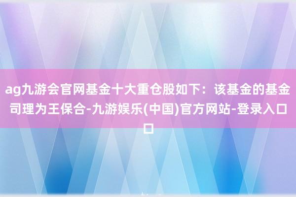 ag九游会官网基金十大重仓股如下：该基金的基金司理为王保合-九游娱乐(中国)官方网站-登录入口