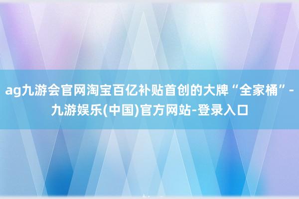 ag九游会官网淘宝百亿补贴首创的大牌“全家桶”-九游娱乐(中国)官方网站-登录入口