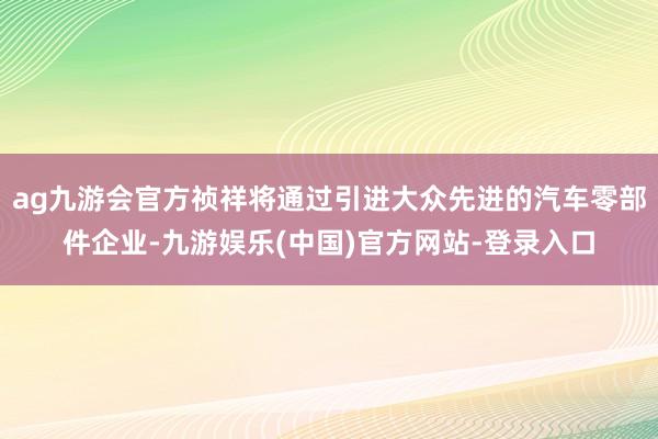 ag九游会官方祯祥将通过引进大众先进的汽车零部件企业-九游娱乐(中国)官方网站-登录入口