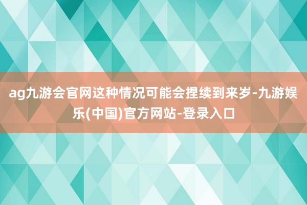 ag九游会官网这种情况可能会捏续到来岁-九游娱乐(中国)官方网站-登录入口