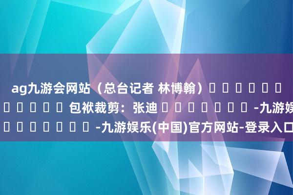 ag九游会网站（总台记者 林博翰）												  								包袱裁剪：张迪 							-九游娱乐(中国)官方网站-登录入口