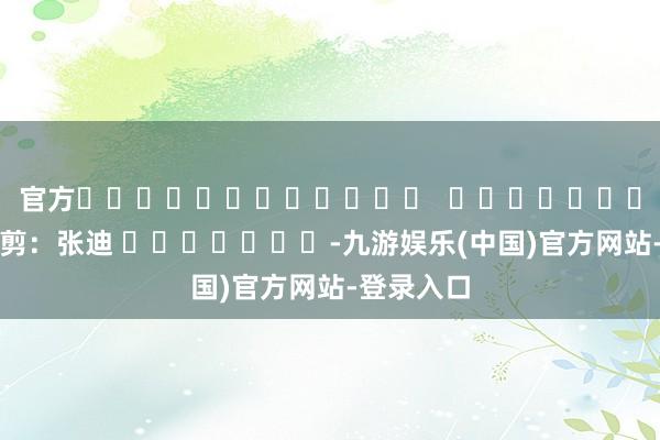 官方												  								职守裁剪：张迪 							-九游娱乐(中国)官方网站-登录入口