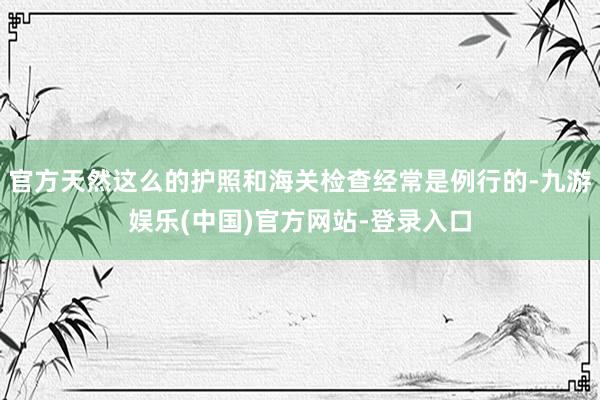 官方天然这么的护照和海关检查经常是例行的-九游娱乐(中国)官方网站-登录入口