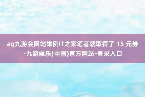 ag九游会网站举例IT之家笔者就取得了 15 元券-九游娱乐(中国)官方网站-登录入口