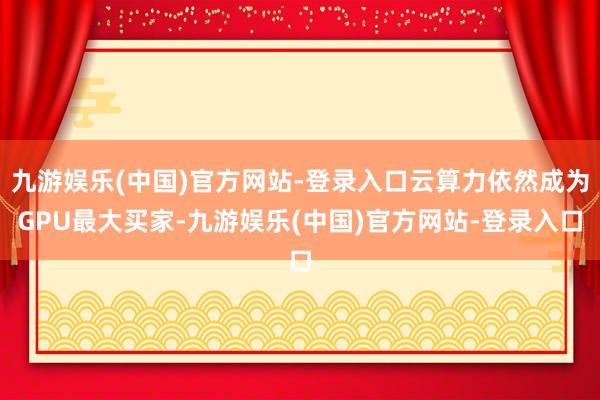 九游娱乐(中国)官方网站-登录入口云算力依然成为GPU最大买家-九游娱乐(中国)官方网站-登录入口