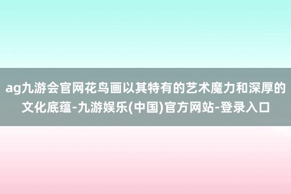 ag九游会官网花鸟画以其特有的艺术魔力和深厚的文化底蕴-九游娱乐(中国)官方网站-登录入口