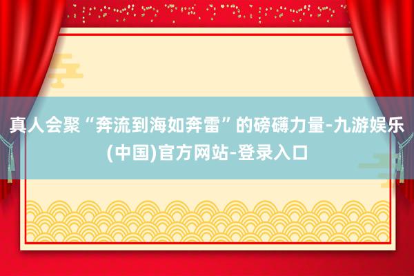 真人会聚“奔流到海如奔雷”的磅礴力量-九游娱乐(中国)官方网站-登录入口