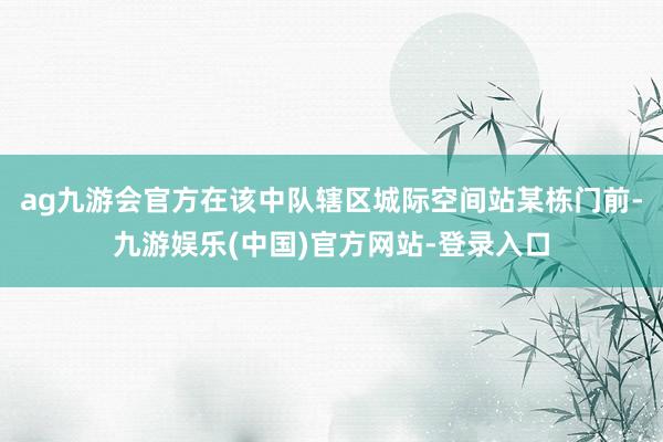 ag九游会官方在该中队辖区城际空间站某栋门前-九游娱乐(中国)官方网站-登录入口