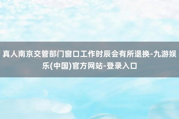 真人南京交管部门窗口工作时辰会有所退换-九游娱乐(中国)官方网站-登录入口