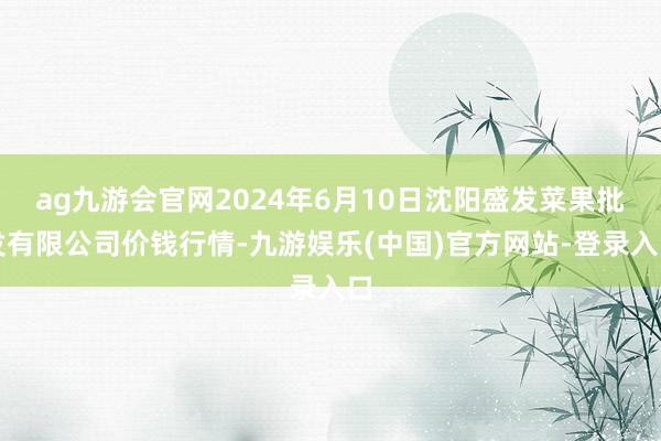 ag九游会官网2024年6月10日沈阳盛发菜果批发有限公司价钱行情-九游娱乐(中国)官方网站-登录入口