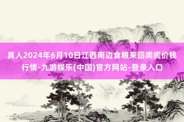 真人2024年6月10日江西南边食粮来回阛阓价钱行情-九游娱乐(中国)官方网站-登录入口