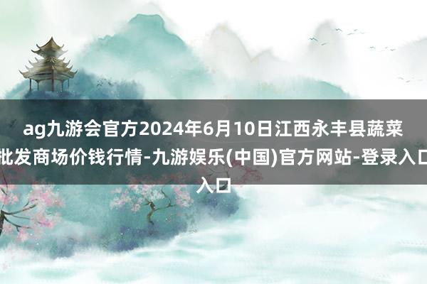 ag九游会官方2024年6月10日江西永丰县蔬菜批发商场价钱行情-九游娱乐(中国)官方网站-登录入口