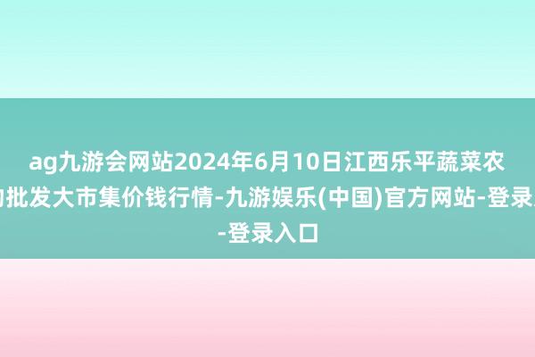 ag九游会网站2024年6月10日江西乐平蔬菜农产物批发大市集价钱行情-九游娱乐(中国)官方网站-登录入口