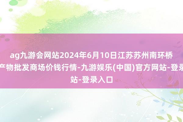 ag九游会网站2024年6月10日江苏苏州南环桥农副产物批发商场价钱行情-九游娱乐(中国)官方网站-登录入口