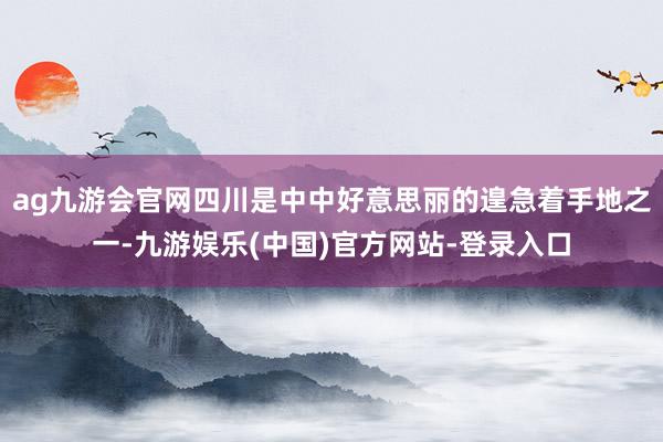 ag九游会官网四川是中中好意思丽的遑急着手地之一-九游娱乐(中国)官方网站-登录入口