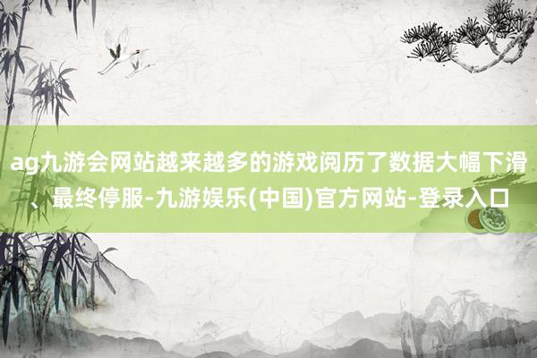 ag九游会网站越来越多的游戏阅历了数据大幅下滑、最终停服-九游娱乐(中国)官方网站-登录入口