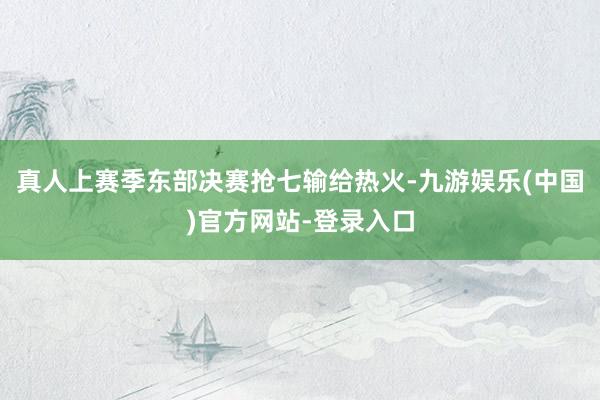 真人上赛季东部决赛抢七输给热火-九游娱乐(中国)官方网站-登录入口