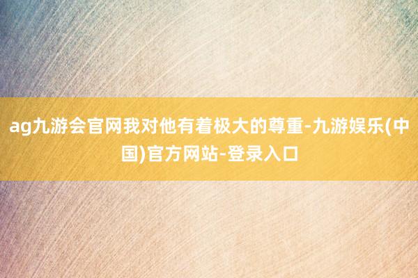 ag九游会官网我对他有着极大的尊重-九游娱乐(中国)官方网站-登录入口