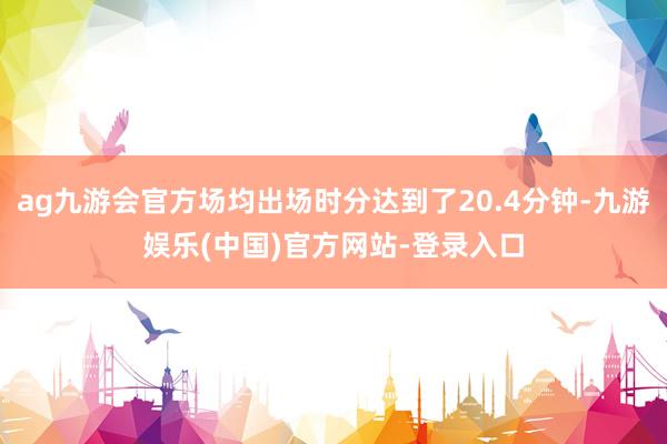 ag九游会官方场均出场时分达到了20.4分钟-九游娱乐(中国)官方网站-登录入口