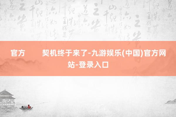 官方        契机终于来了-九游娱乐(中国)官方网站-登录入口