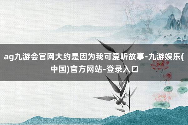 ag九游会官网大约是因为我可爱听故事-九游娱乐(中国)官方网站-登录入口