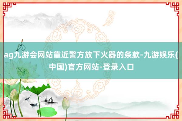 ag九游会网站靠近警方放下火器的条款-九游娱乐(中国)官方网站-登录入口