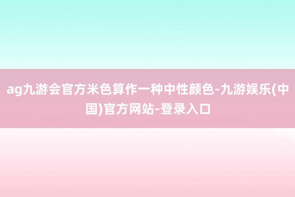 ag九游会官方米色算作一种中性颜色-九游娱乐(中国)官方网站-登录入口