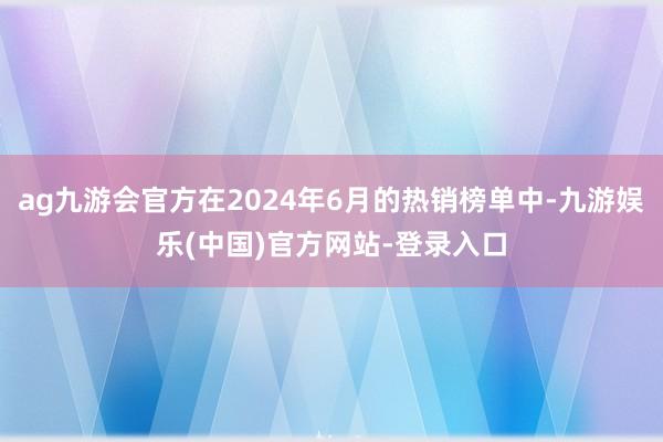 ag九游会官方在2024年6月的热销榜单中-九游娱乐(中国)官方网站-登录入口