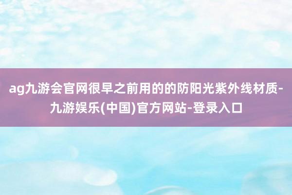 ag九游会官网很早之前用的的防阳光紫外线材质-九游娱乐(中国)官方网站-登录入口