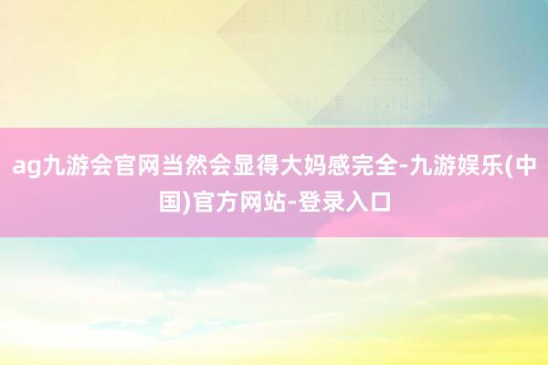 ag九游会官网当然会显得大妈感完全-九游娱乐(中国)官方网站-登录入口