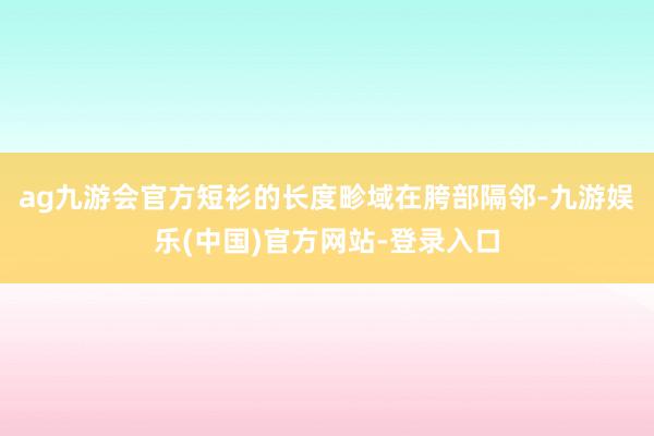 ag九游会官方短衫的长度畛域在胯部隔邻-九游娱乐(中国)官方网站-登录入口