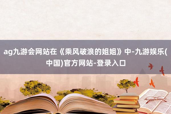 ag九游会网站在《乘风破浪的姐姐》中-九游娱乐(中国)官方网站-登录入口