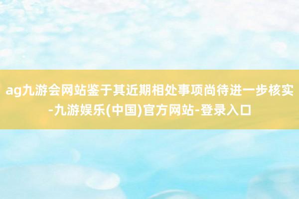 ag九游会网站鉴于其近期相处事项尚待进一步核实-九游娱乐(中国)官方网站-登录入口