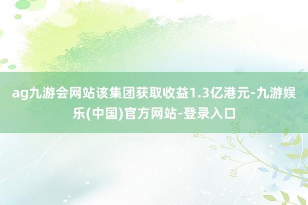 ag九游会网站该集团获取收益1.3亿港元-九游娱乐(中国)官方网站-登录入口