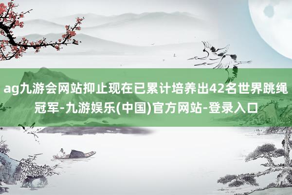 ag九游会网站抑止现在已累计培养出42名世界跳绳冠军-九游娱乐(中国)官方网站-登录入口