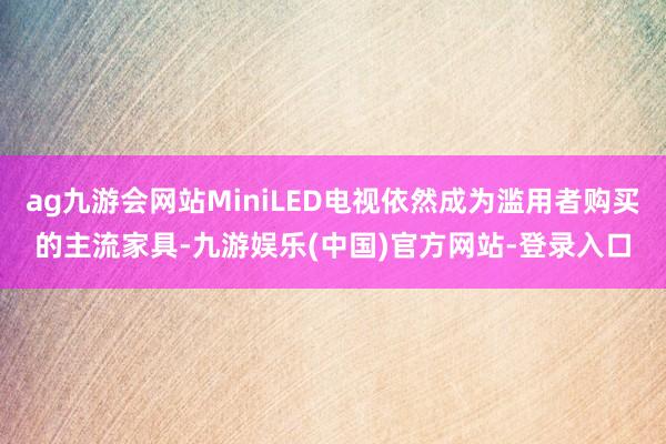 ag九游会网站MiniLED电视依然成为滥用者购买的主流家具-九游娱乐(中国)官方网站-登录入口