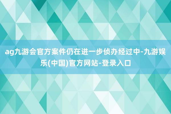 ag九游会官方案件仍在进一步侦办经过中-九游娱乐(中国)官方网站-登录入口