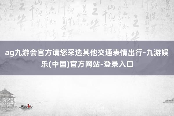 ag九游会官方请您采选其他交通表情出行-九游娱乐(中国)官方网站-登录入口