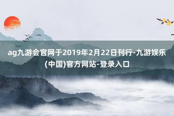 ag九游会官网于2019年2月22日刊行-九游娱乐(中国)官方网站-登录入口