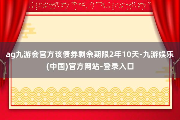 ag九游会官方该债券剩余期限2年10天-九游娱乐(中国)官方网站-登录入口