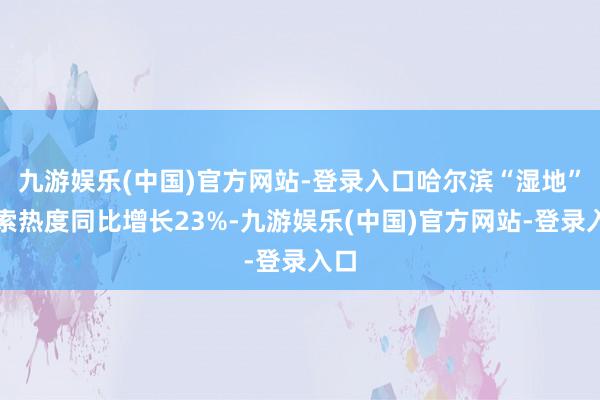 九游娱乐(中国)官方网站-登录入口哈尔滨“湿地”搜索热度同比增长23%-九游娱乐(中国)官方网站-登录入口