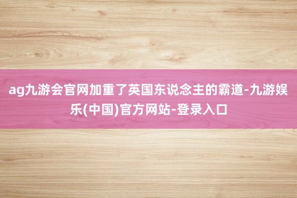 ag九游会官网加重了英国东说念主的霸道-九游娱乐(中国)官方网站-登录入口