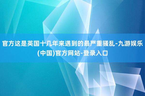 官方这是英国十几年来遇到的最严重骚乱-九游娱乐(中国)官方网站-登录入口