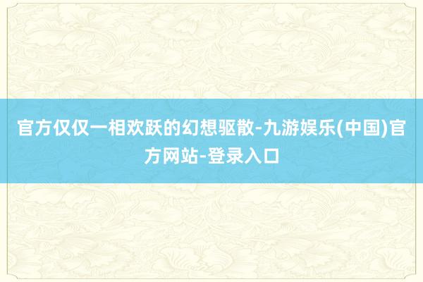 官方仅仅一相欢跃的幻想驱散-九游娱乐(中国)官方网站-登录入口