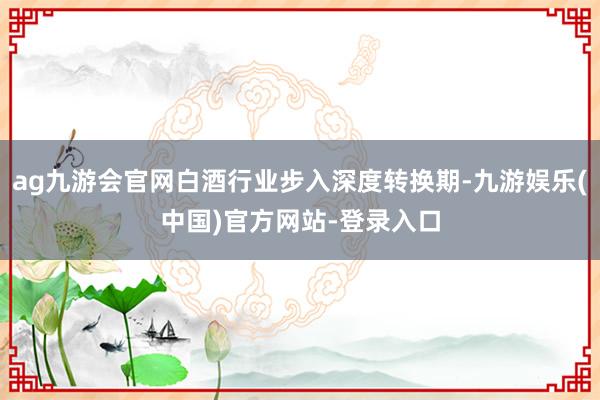 ag九游会官网白酒行业步入深度转换期-九游娱乐(中国)官方网站-登录入口