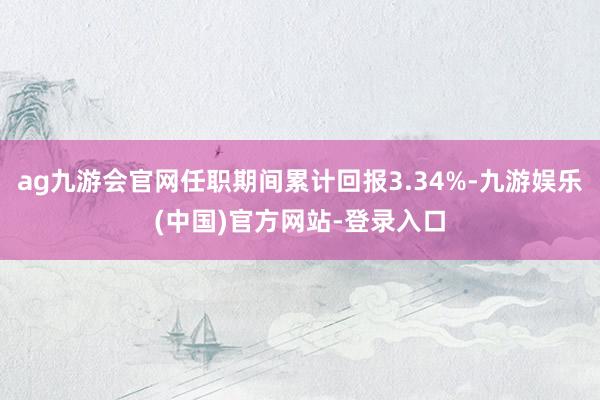 ag九游会官网任职期间累计回报3.34%-九游娱乐(中国)官方网站-登录入口