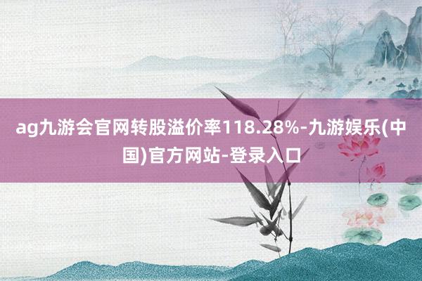 ag九游会官网转股溢价率118.28%-九游娱乐(中国)官方网站-登录入口